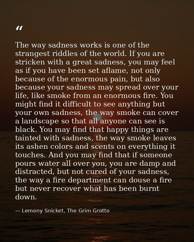 The way sadness works is one of the strangest riddles of the world. If you are stricken with a great sadness, you may fe — Lemony Snicket, The Grim Grotto