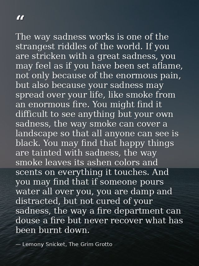 The way sadness works is one of the strangest riddles of the world. If you are stricken with a great sadness, you may fe — Lemony Snicket, The Grim Grotto