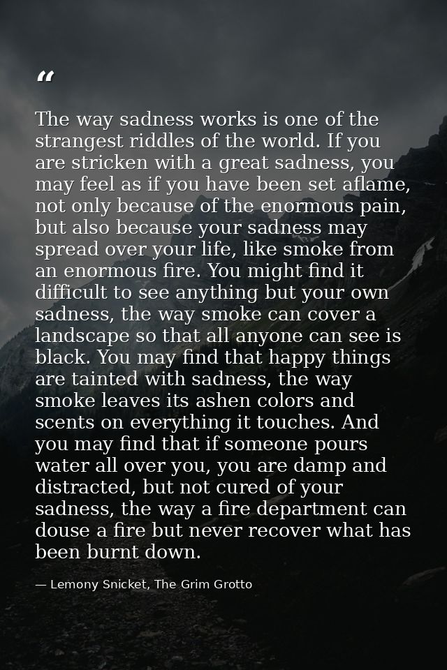 The way sadness works is one of the strangest riddles of the world. If you are stricken with a great sadness, you may fe — Lemony Snicket, The Grim Grotto