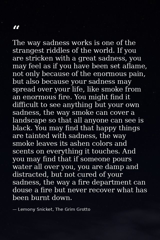 The way sadness works is one of the strangest riddles of the world. If you are stricken with a great sadness, you may fe — Lemony Snicket, The Grim Grotto