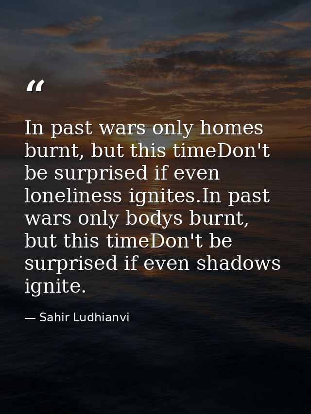 In past wars only homes burnt, but this timeDon't be surprised if even loneliness ignites.In past wars only bodys burnt, — Sahir Ludhianvi