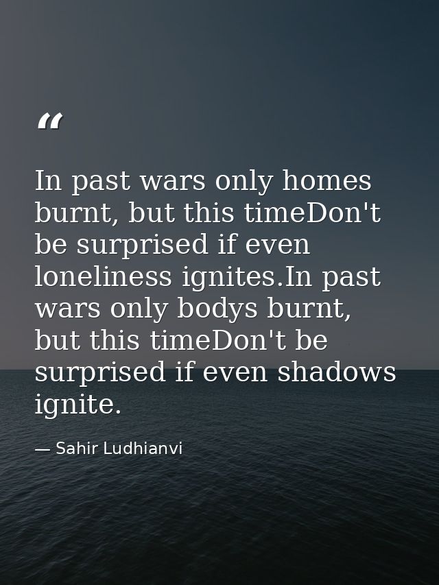 In past wars only homes burnt, but this timeDon't be surprised if even loneliness ignites.In past wars only bodys burnt, — Sahir Ludhianvi