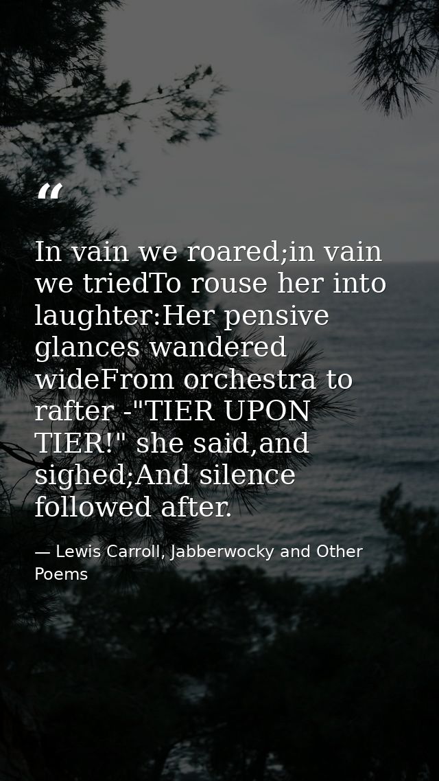 In vain we roared;in vain we triedTo rouse her into laughter:Her pensive glances wandered wideFrom orchestra to rafter - — Lewis Carroll, Jabberwocky and Other Poems