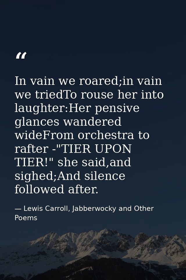 In vain we roared;in vain we triedTo rouse her into laughter:Her pensive glances wandered wideFrom orchestra to rafter - — Lewis Carroll, Jabberwocky and Other Poems