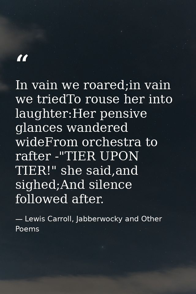 In vain we roared;in vain we triedTo rouse her into laughter:Her pensive glances wandered wideFrom orchestra to rafter - — Lewis Carroll, Jabberwocky and Other Poems