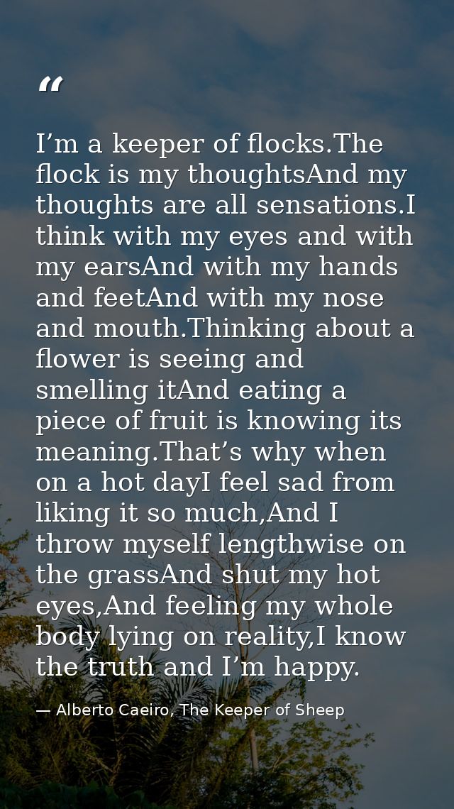 I’m a keeper of flocks.The flock is my thoughtsAnd my thoughts are all sensations.I think with my eyes and with my earsA — Alberto Caeiro, The Keeper of Sheep