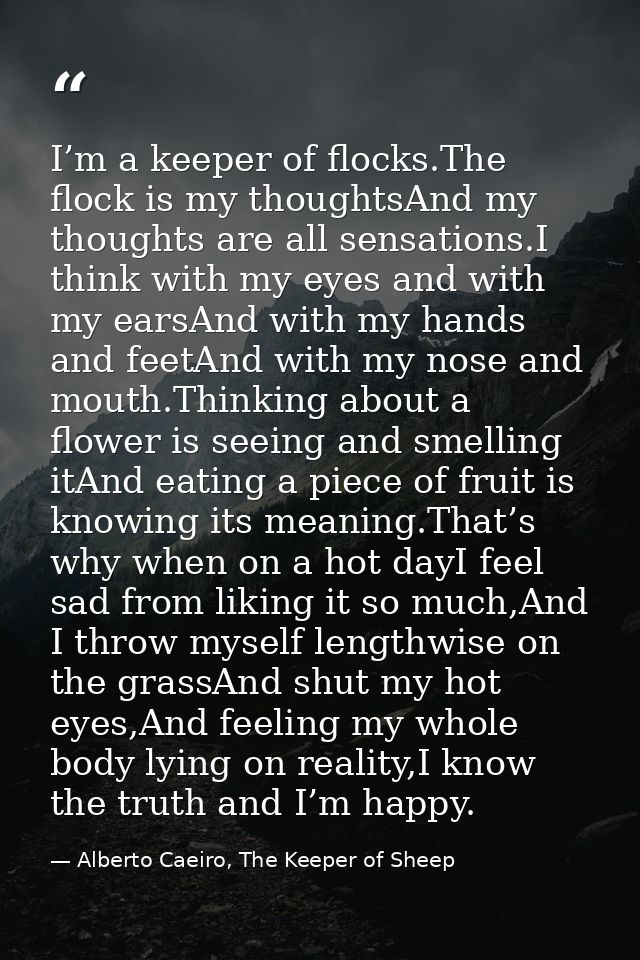 I’m a keeper of flocks.The flock is my thoughtsAnd my thoughts are all sensations.I think with my eyes and with my earsA — Alberto Caeiro, The Keeper of Sheep