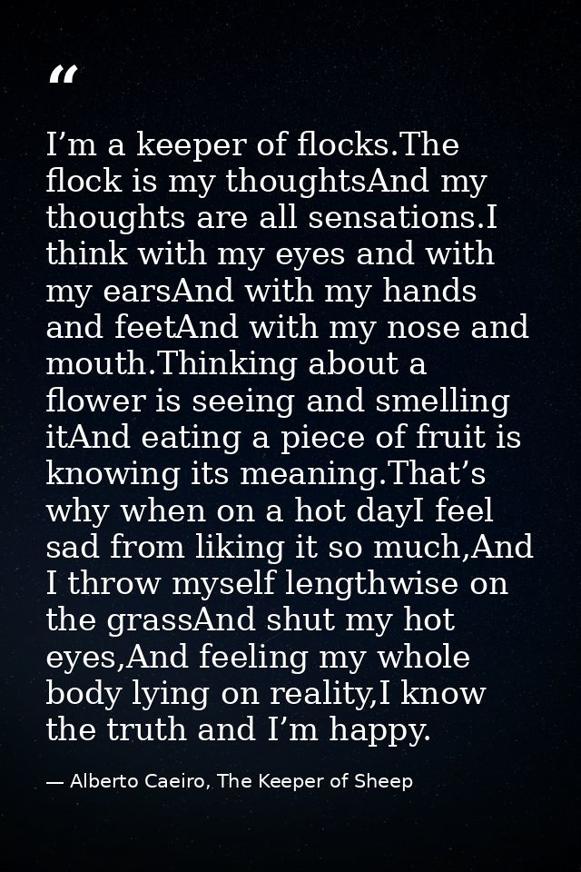 I’m a keeper of flocks.The flock is my thoughtsAnd my thoughts are all sensations.I think with my eyes and with my earsA — Alberto Caeiro, The Keeper of Sheep