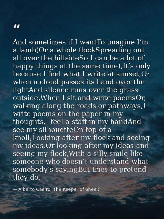 And sometimes if I wantTo imagine I’m a lamb(Or a whole flockSpreading out all over the hillsideSo I can be a lot of hap — Alberto Caeiro, The Keeper of Sheep