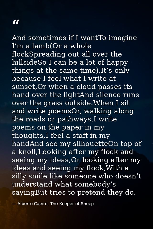 And sometimes if I wantTo imagine I’m a lamb(Or a whole flockSpreading out all over the hillsideSo I can be a lot of hap — Alberto Caeiro, The Keeper of Sheep