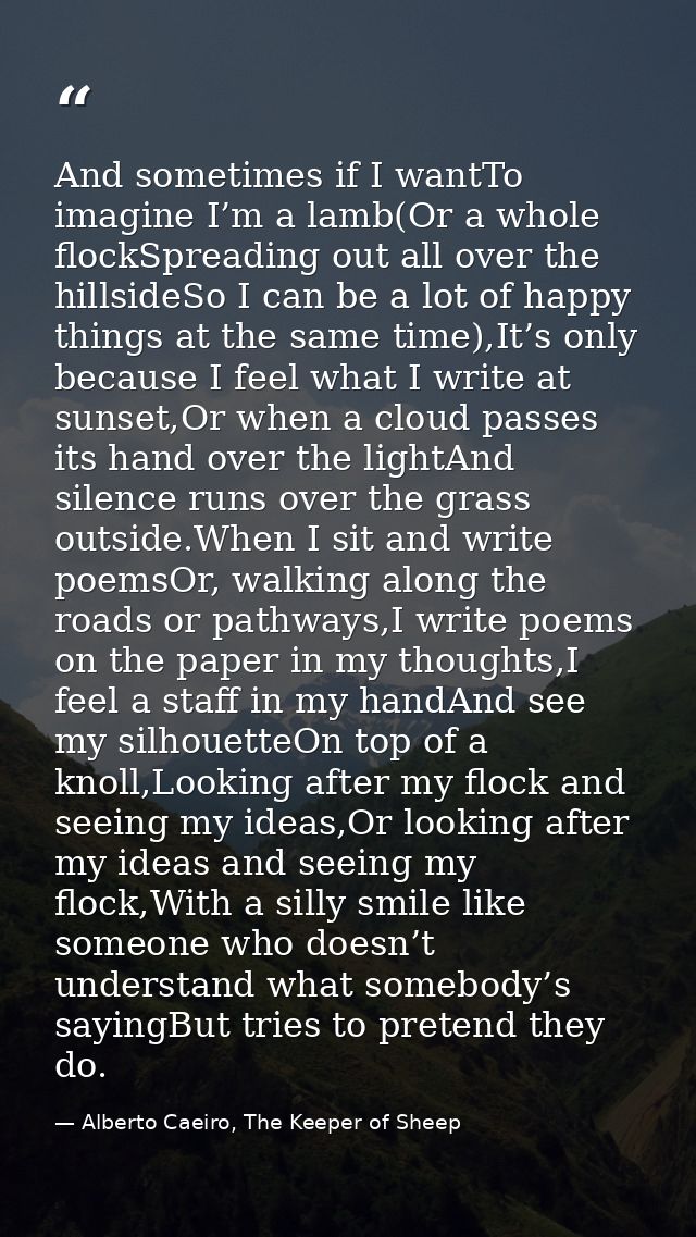 And sometimes if I wantTo imagine I’m a lamb(Or a whole flockSpreading out all over the hillsideSo I can be a lot of hap — Alberto Caeiro, The Keeper of Sheep