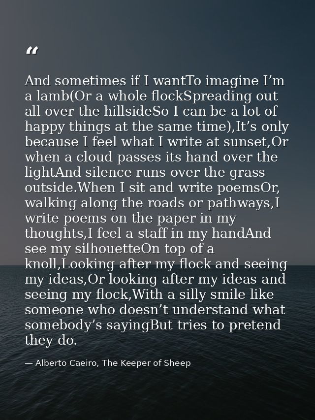 And sometimes if I wantTo imagine I’m a lamb(Or a whole flockSpreading out all over the hillsideSo I can be a lot of hap — Alberto Caeiro, The Keeper of Sheep
