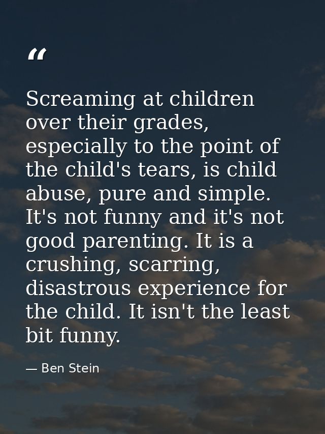 Screaming at children over their grades, especially to the point of the child's tears, is child abuse, pure and simple.  — Ben Stein