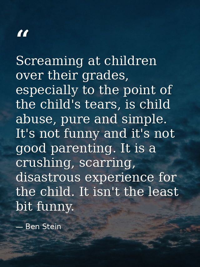 Screaming at children over their grades, especially to the point of the child's tears, is child abuse, pure and simple.  — Ben Stein