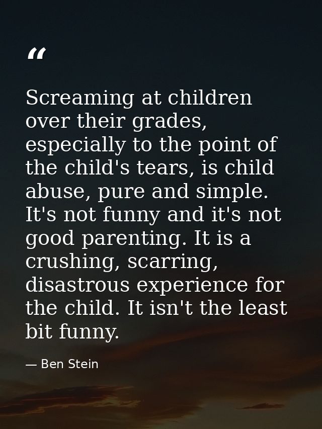 Screaming at children over their grades, especially to the point of the child's tears, is child abuse, pure and simple.  — Ben Stein