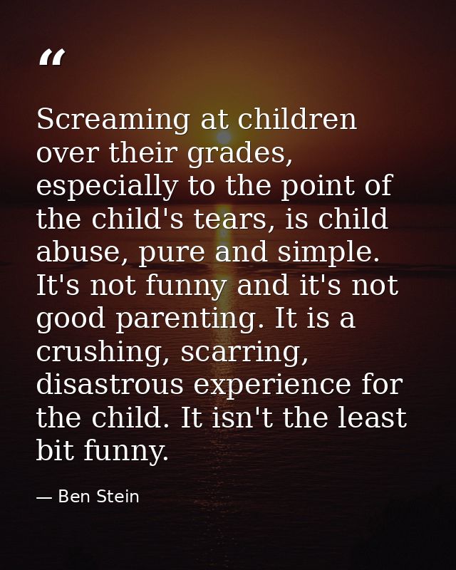 Screaming at children over their grades, especially to the point of the child's tears, is child abuse, pure and simple.  — Ben Stein