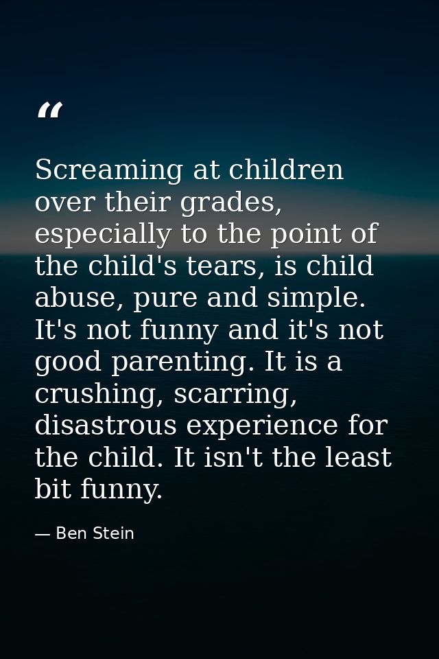 Screaming at children over their grades, especially to the point of the child's tears, is child abuse, pure and simple.  — Ben Stein