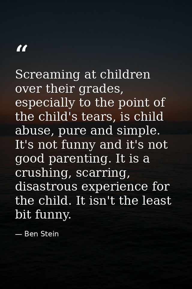 Screaming at children over their grades, especially to the point of the child's tears, is child abuse, pure and simple.  — Ben Stein