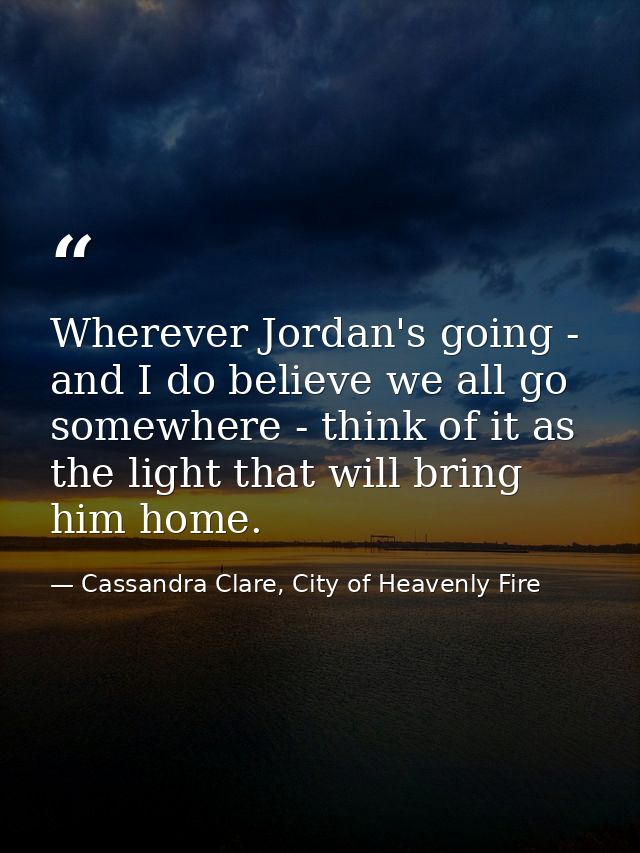 Wherever Jordan's going - and I do believe we all go somewhere - think of it as the light that will bring him home. — Cassandra Clare, City of Heavenly Fire