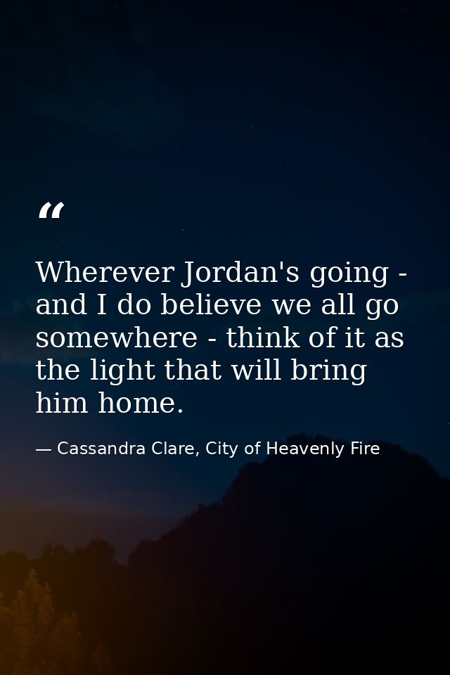 Wherever Jordan's going - and I do believe we all go somewhere - think of it as the light that will bring him home. — Cassandra Clare, City of Heavenly Fire