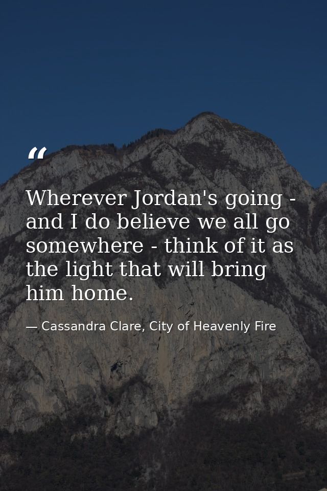 Wherever Jordan's going - and I do believe we all go somewhere - think of it as the light that will bring him home. — Cassandra Clare, City of Heavenly Fire