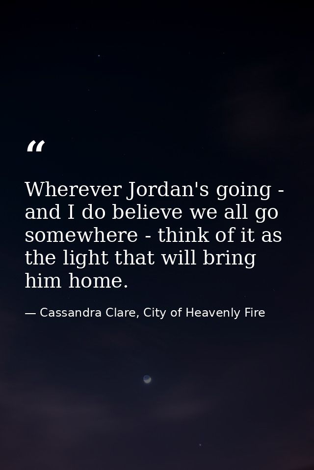 Wherever Jordan's going - and I do believe we all go somewhere - think of it as the light that will bring him home. — Cassandra Clare, City of Heavenly Fire