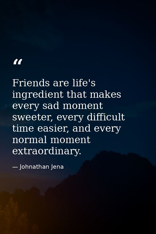 Friends are life's ingredient that makes every sad moment sweeter, every difficult time easier, and every normal moment  — Johnathan Jena