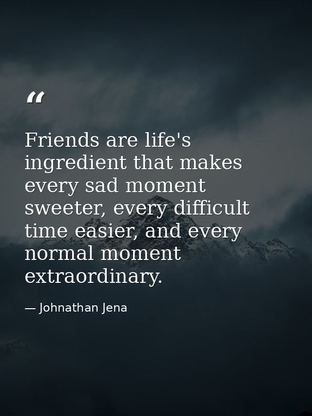 Friends are life's ingredient that makes every sad moment sweeter, every difficult time easier, and every normal moment  — Johnathan Jena