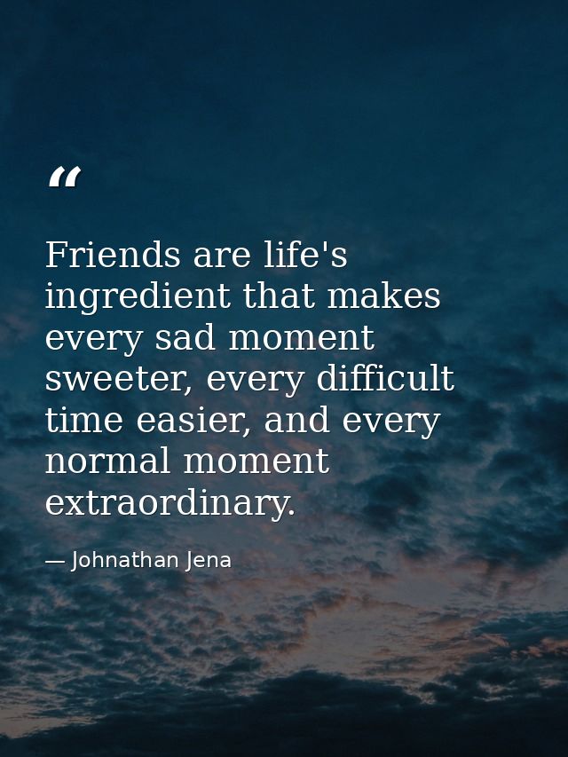 Friends are life's ingredient that makes every sad moment sweeter, every difficult time easier, and every normal moment  — Johnathan Jena