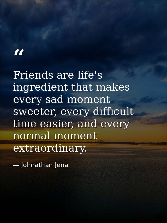 Friends are life's ingredient that makes every sad moment sweeter, every difficult time easier, and every normal moment  — Johnathan Jena