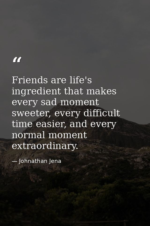Friends are life's ingredient that makes every sad moment sweeter, every difficult time easier, and every normal moment  — Johnathan Jena