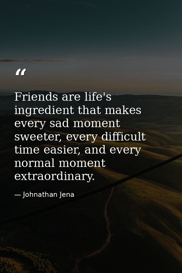 Friends are life's ingredient that makes every sad moment sweeter, every difficult time easier, and every normal moment  — Johnathan Jena