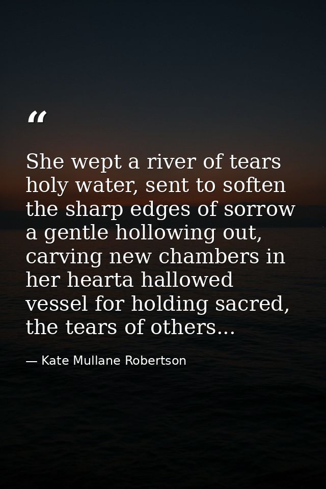 She wept a river of tears holy water, sent to soften the sharp edges of sorrow a gentle hollowing out, carving new chamb — Kate Mullane Robertson