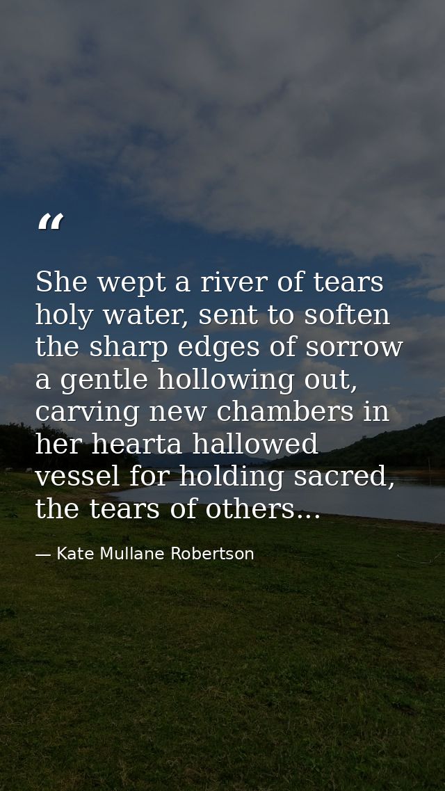 She wept a river of tears holy water, sent to soften the sharp edges of sorrow a gentle hollowing out, carving new chamb — Kate Mullane Robertson