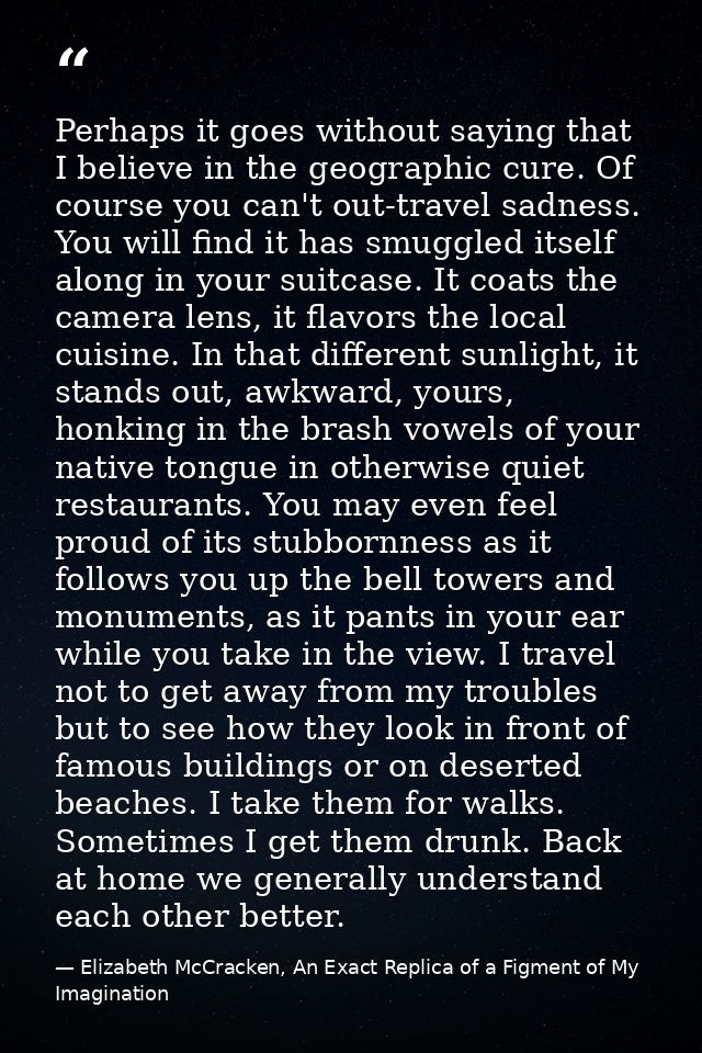 Perhaps it goes without saying that I believe in the geographic cure. Of course you can't out-travel sadness. You will f — Elizabeth McCracken, An Exact Replica of a Figment of My Imagination