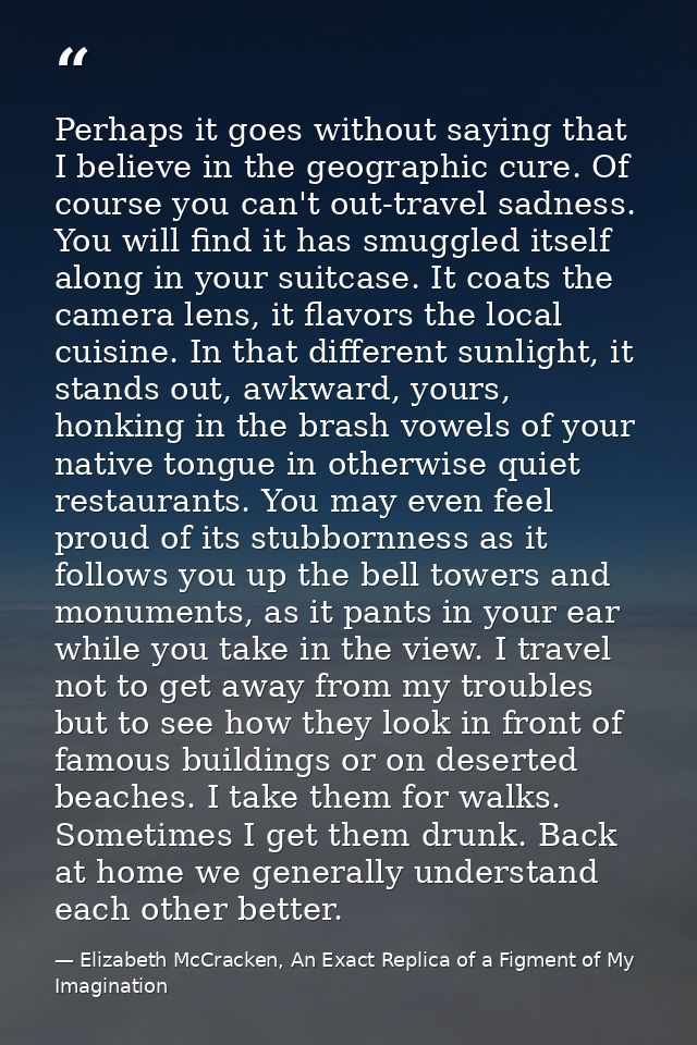 Perhaps it goes without saying that I believe in the geographic cure. Of course you can't out-travel sadness. You will f — Elizabeth McCracken, An Exact Replica of a Figment of My Imagination