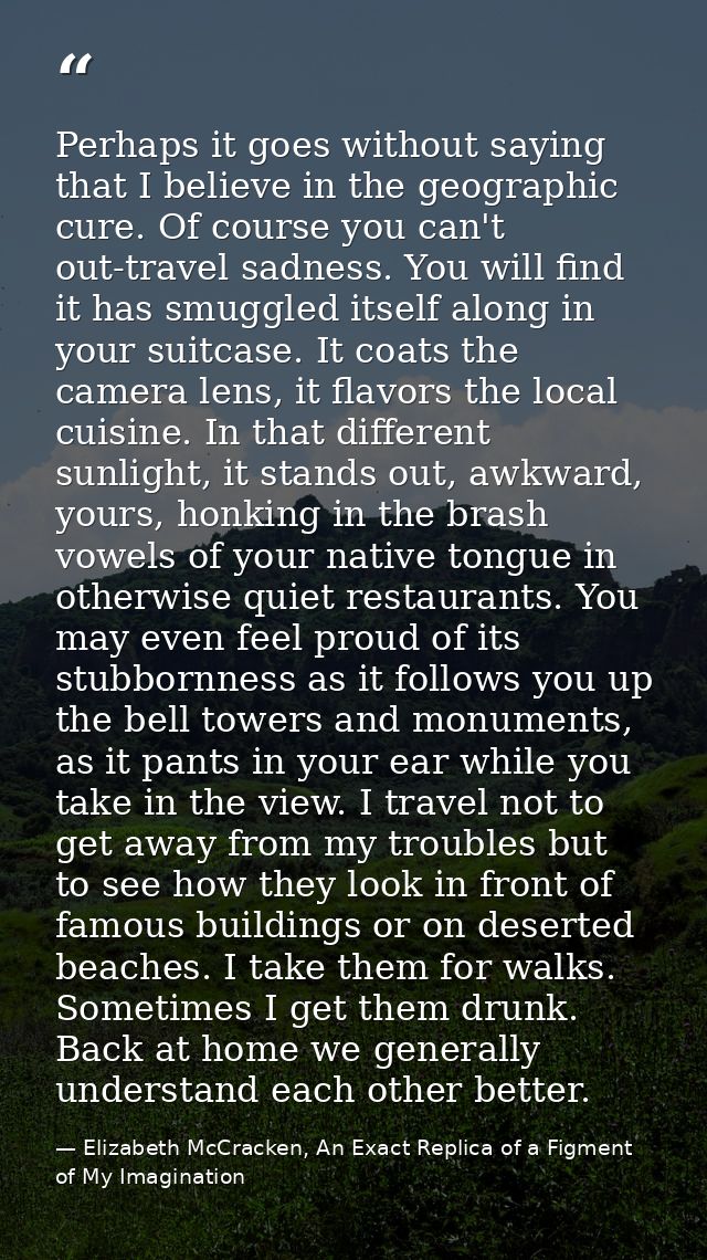 Perhaps it goes without saying that I believe in the geographic cure. Of course you can't out-travel sadness. You will f — Elizabeth McCracken, An Exact Replica of a Figment of My Imagination