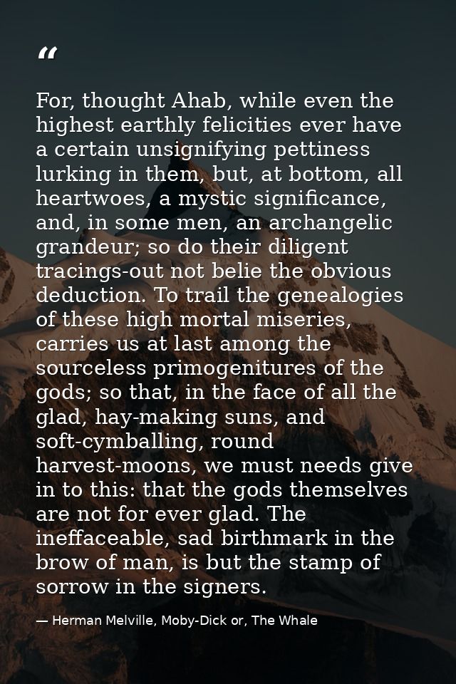 For, thought Ahab, while even the highest earthly felicities ever have a certain unsignifying pettiness lurking in them, — Herman Melville, Moby-Dick or, The Whale