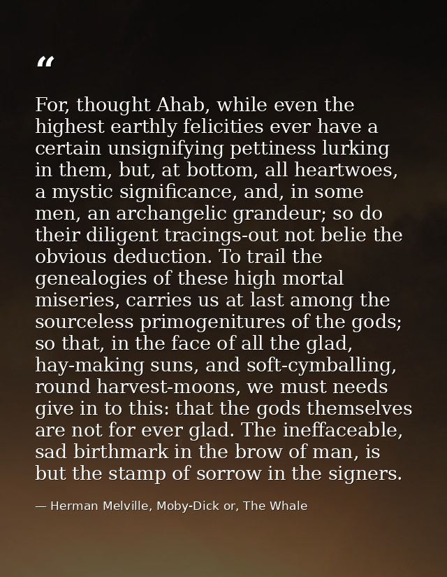For, thought Ahab, while even the highest earthly felicities ever have a certain unsignifying pettiness lurking in them, — Herman Melville, Moby-Dick or, The Whale