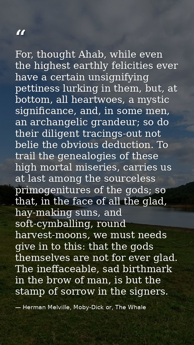 For, thought Ahab, while even the highest earthly felicities ever have a certain unsignifying pettiness lurking in them, — Herman Melville, Moby-Dick or, The Whale