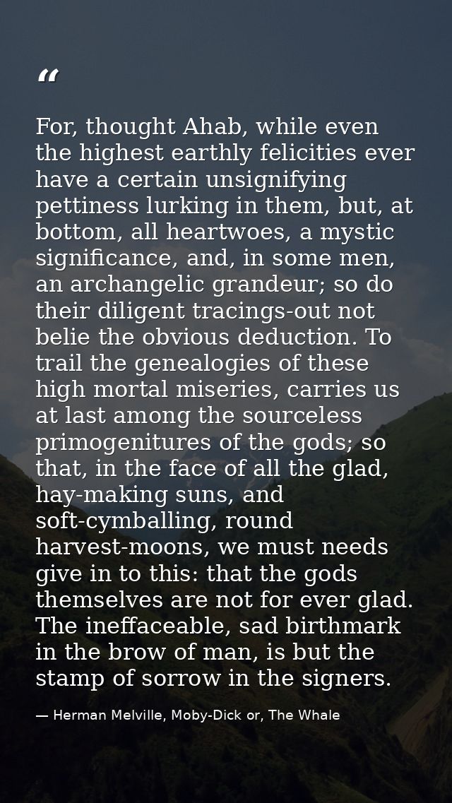 For, thought Ahab, while even the highest earthly felicities ever have a certain unsignifying pettiness lurking in them, — Herman Melville, Moby-Dick or, The Whale