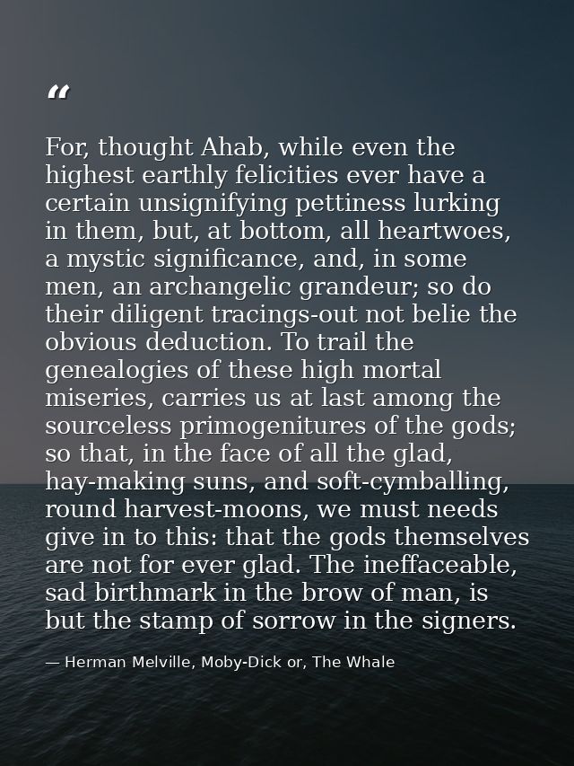 For, thought Ahab, while even the highest earthly felicities ever have a certain unsignifying pettiness lurking in them, — Herman Melville, Moby-Dick or, The Whale