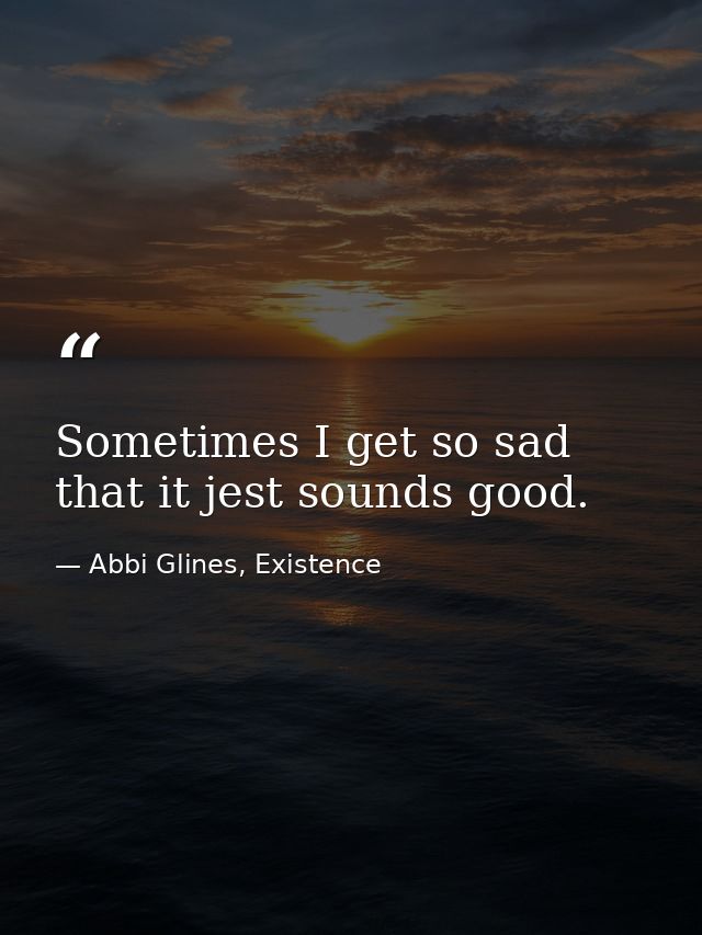 Sometimes I get so sad that it jest sounds good. — Abbi Glines, Existence