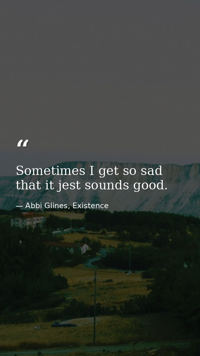 Sometimes I get so sad that it jest sounds good. — Abbi Glines, Existence