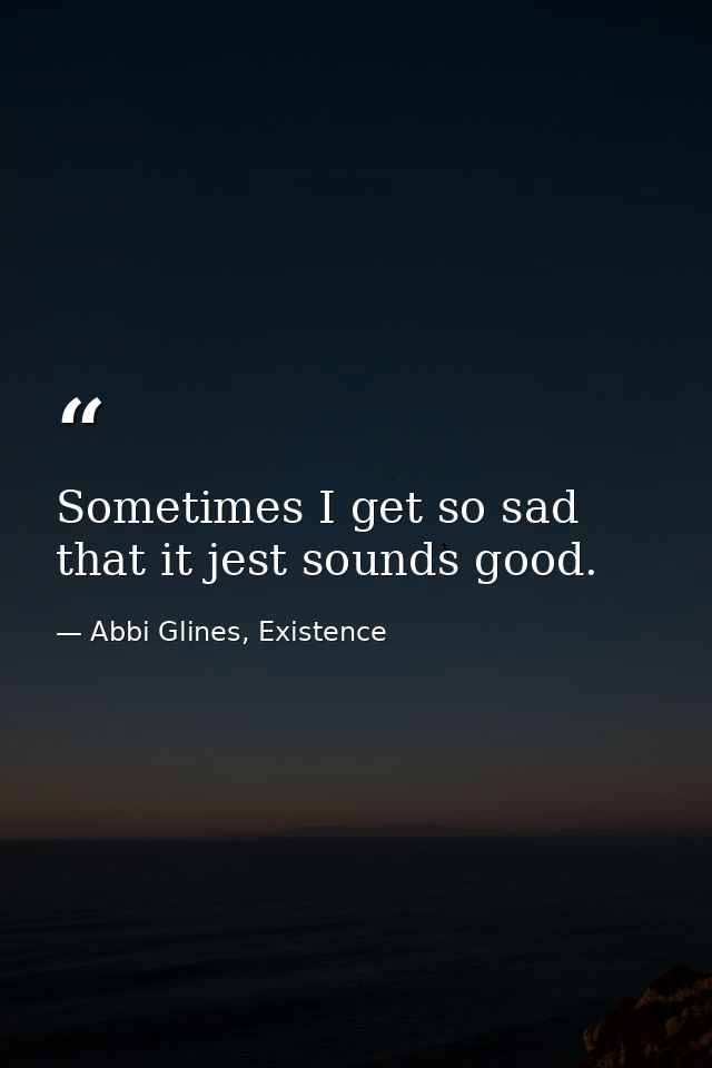 Sometimes I get so sad that it jest sounds good. — Abbi Glines, Existence