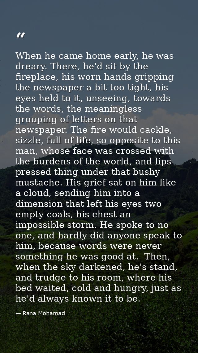 When he came home early, he was dreary. There, he'd sit by the fireplace, his worn hands gripping the newspaper a bit to — Rana Mohamad