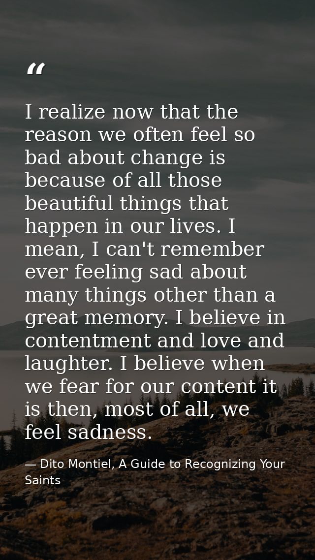 I realize now that the reason we often feel so bad about change is because of all those beautiful things that happen in  — Dito Montiel, A Guide to Recognizing Your Saints