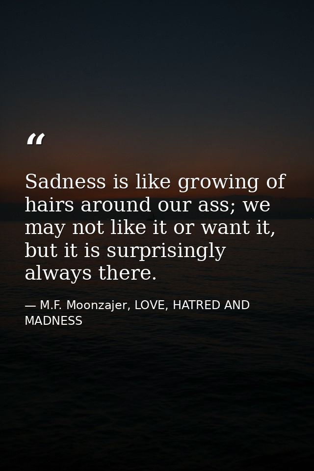 Sadness is like growing of hairs around our ass; we may not like it or want it, but it is surprisingly always there. — M.F. Moonzajer, LOVE, HATRED AND MADNESS