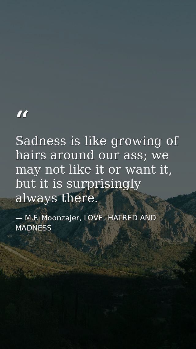 Sadness is like growing of hairs around our ass; we may not like it or want it, but it is surprisingly always there. — M.F. Moonzajer, LOVE, HATRED AND MADNESS