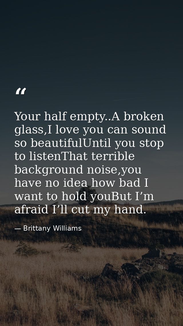Your half empty..A broken glass,I love you can sound so beautifulUntil you stop to listenThat terrible background noise, — Brittany Williams